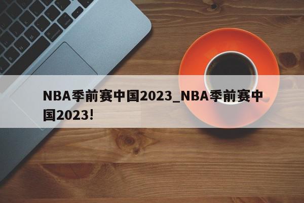 NBA季前赛中国2023_NBA季前赛中国2023!