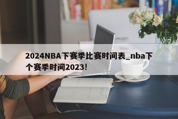 2024NBA下赛季比赛时间表_nba下个赛季时间2023!