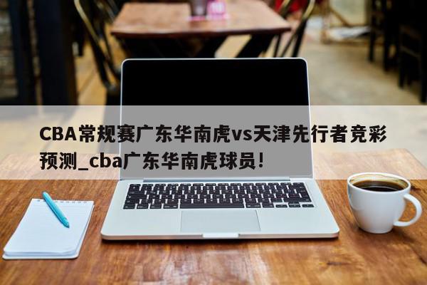 CBA常规赛广东华南虎vs天津先行者竞彩预测_cba广东华南虎球员!