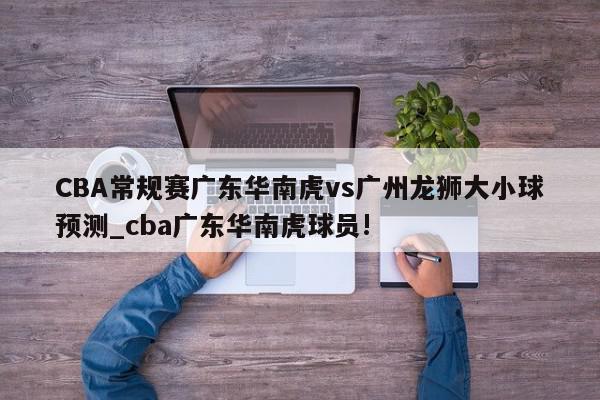 CBA常规赛广东华南虎vs广州龙狮大小球预测_cba广东华南虎球员!