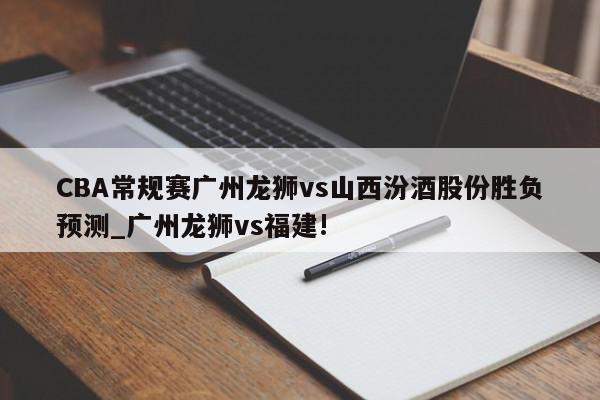CBA常规赛广州龙狮vs山西汾酒股份胜负预测_广州龙狮vs福建!