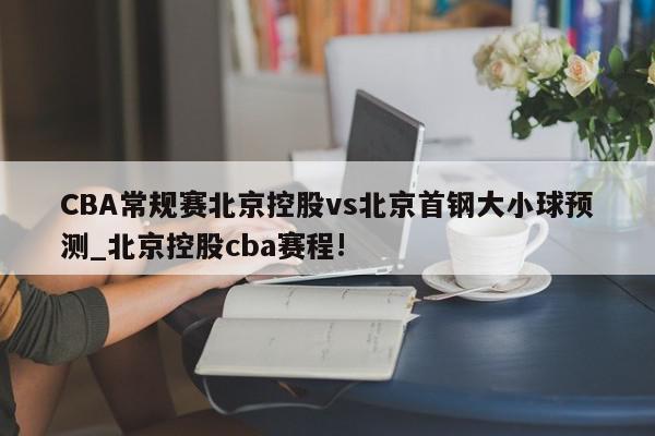 CBA常规赛北京控股vs北京首钢大小球预测_北京控股cba赛程!