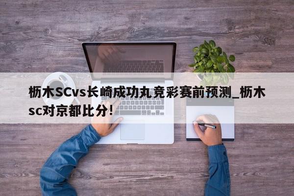 枥木SCvs长崎成功丸竞彩赛前预测_枥木sc对京都比分!